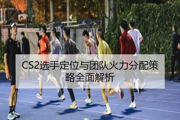 CS2选手定位与团队火力分配策略全面解析